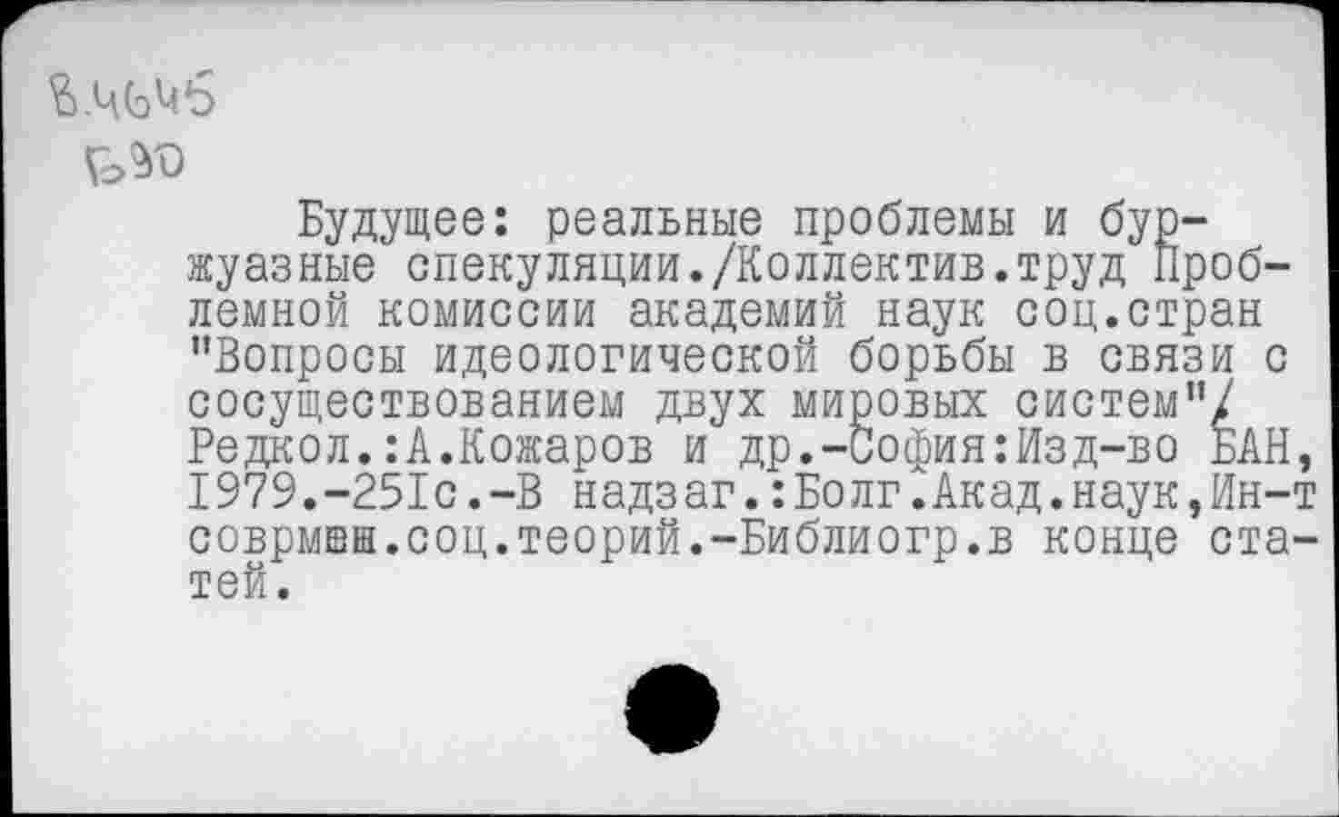 ﻿й.ЧСэМб
Будущее: реальные проблемы и буржуазные спекуляции./Коллектив.труд Проблемной комиссии академий наук соц.стран ’’Вопросы идеологической борьбы в связи с сосуществованием двух мировых систем”/ Редкол.:А.Кожаров и др.-София:Изд-во БАН 1979.-251с.-В надзаг.:Болг.Акад.наук,Ин-соврмвн.соц.теорий.-Библиогр.в конце ста тей.